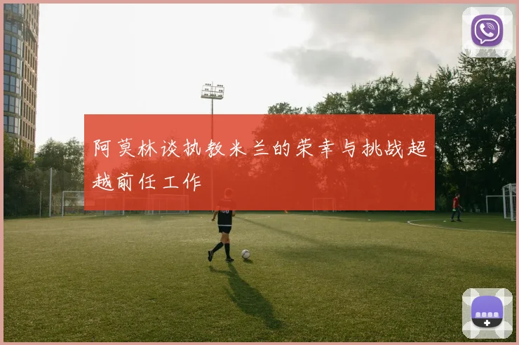 阿莫林谈执教米兰的荣幸与挑战超越前任工作