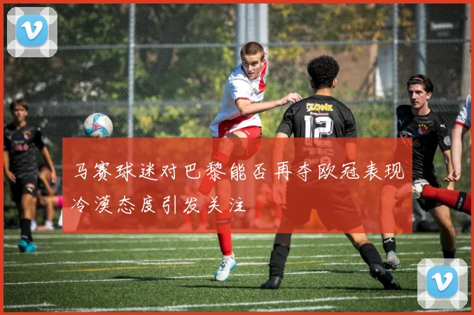 马赛球迷对巴黎能否再夺欧冠表现冷漠态度引发关注
