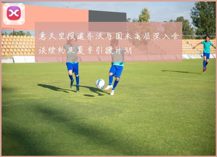 意天空报道齐沃与国米高层深入会谈续约及夏季引援计划