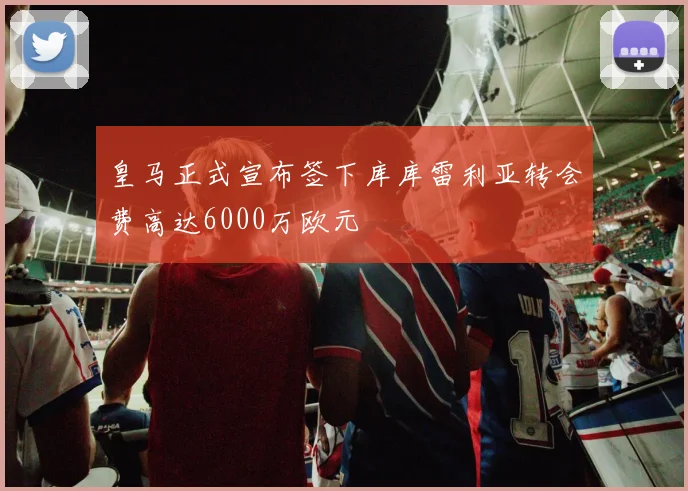 皇马正式宣布签下库库雷利亚转会费高达6000万欧元