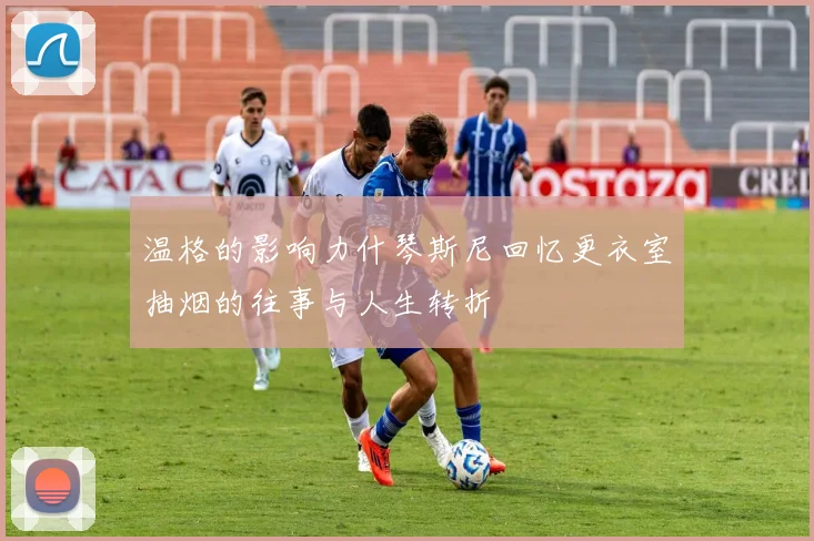 温格的影响力什琴斯尼回忆更衣室抽烟的往事与人生转折