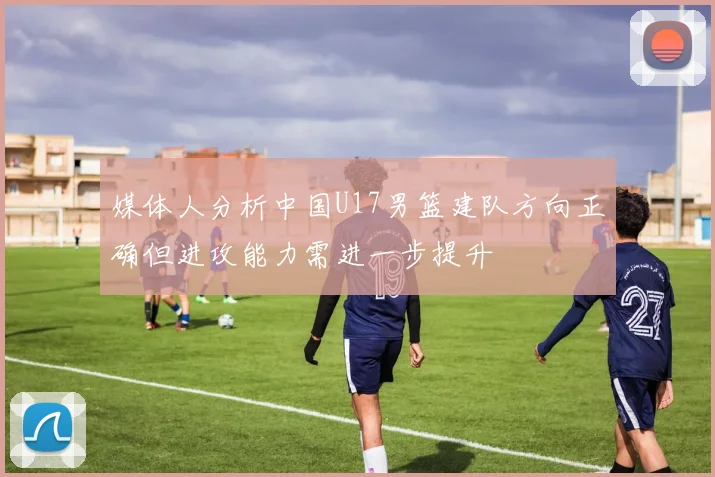 媒体人分析中国U17男篮建队方向正确但进攻能力需进一步提升
