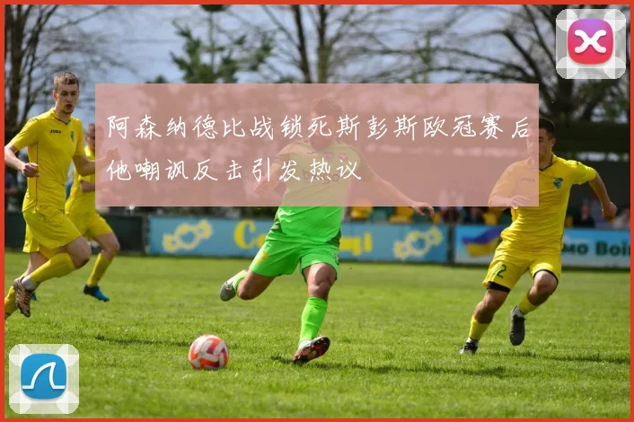 阿森纳德比战锁死斯彭斯欧冠赛后他嘲讽反击引发热议