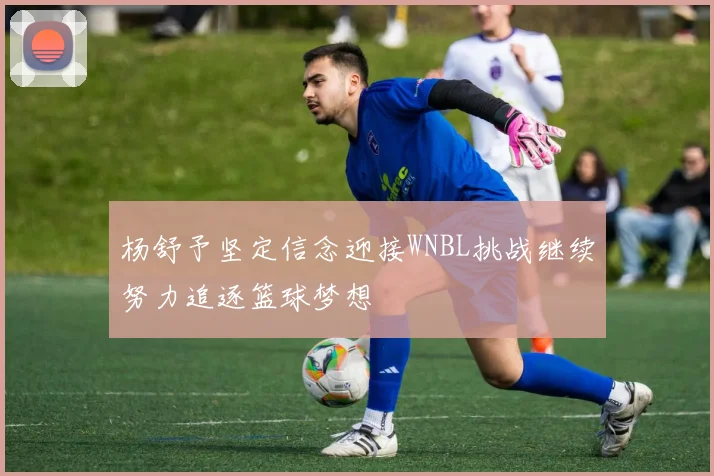 杨舒予坚定信念迎接WNBL挑战继续努力追逐篮球梦想
