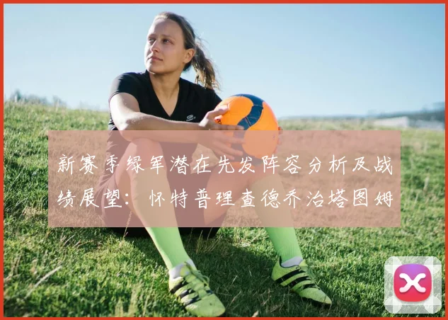 新赛季绿军潜在先发阵容分析及战绩展望：怀特普理查德乔治塔图姆奎塔组合