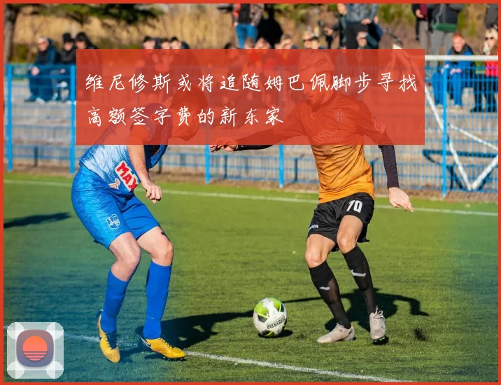 维尼修斯或将追随姆巴佩脚步寻找高额签字费的新东家
