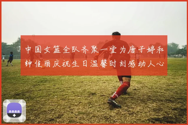 中国女篮全队齐聚一堂为唐子婷和钟佳丽庆祝生日温馨时刻感动人心