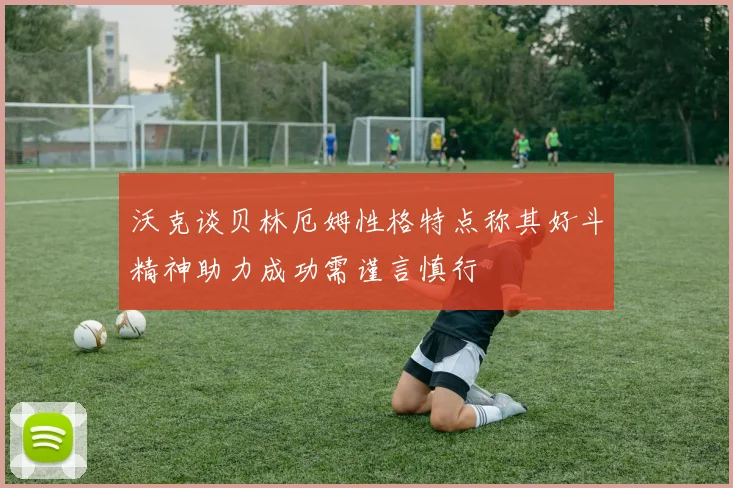 沃克谈贝林厄姆性格特点称其好斗精神助力成功需谨言慎行