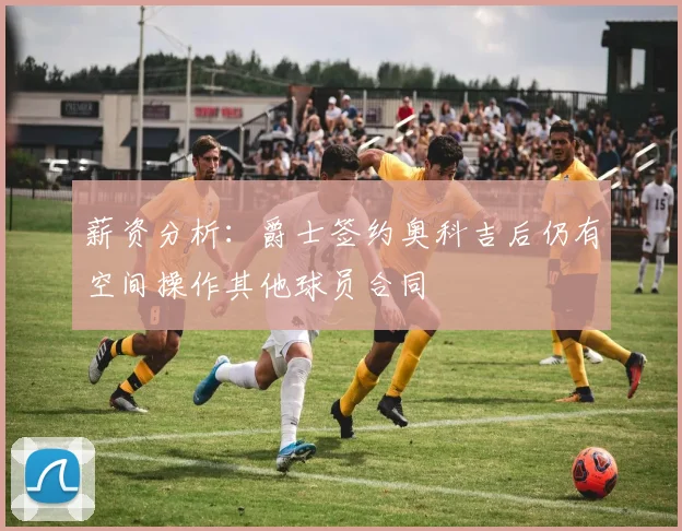 薪资分析：爵士签约奥科吉后仍有空间操作其他球员合同