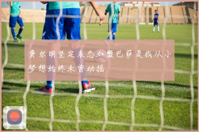 费尔明坚定表态加盟巴萨是我从小梦想始终未曾动摇
