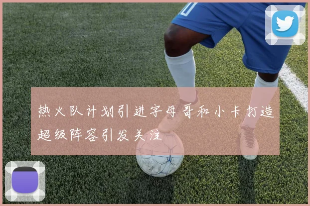 热火队计划引进字母哥和小卡打造超级阵容引发关注
