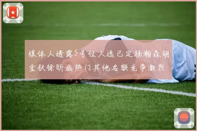 媒体人透露5号位人选已定杨瀚森胡金秋徐昕成热门其他名额竞争激烈