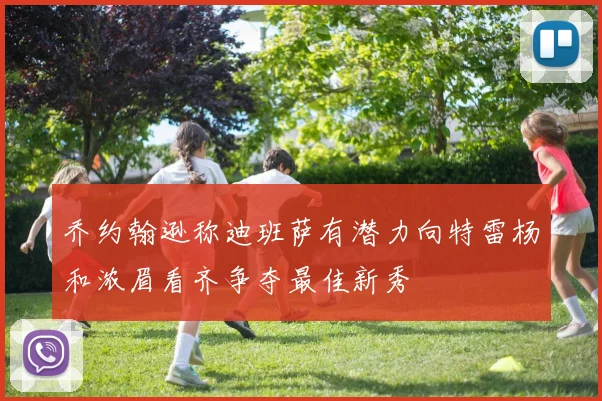 乔约翰逊称迪班萨有潜力向特雷杨和浓眉看齐争夺最佳新秀