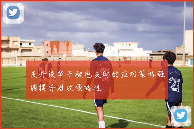 麦丹谈华子被包夹时的应对策略强调提升进攻侵略性