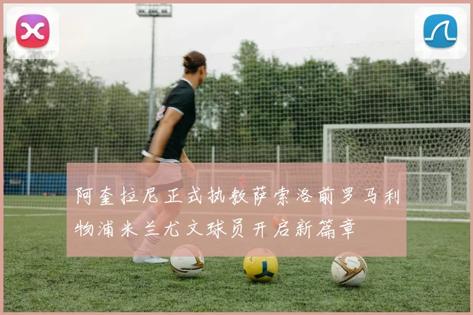 阿奎拉尼正式执教萨索洛前罗马利物浦米兰尤文球员开启新篇章
