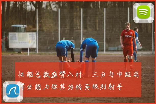 快船总裁盛赞八村塁三分与中距离得分能力称其为精英级别射手
