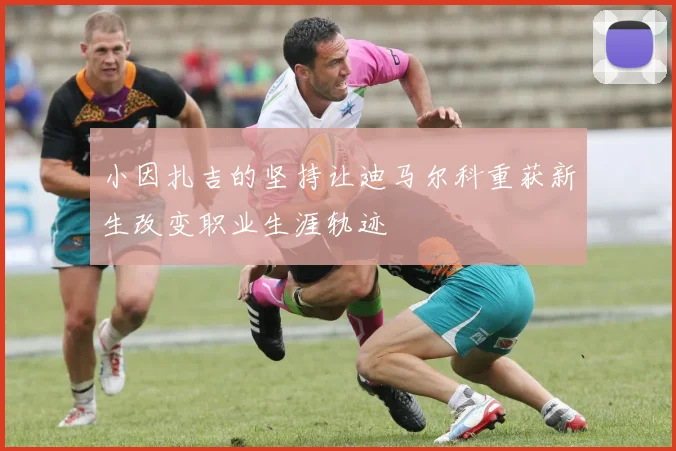 小因扎吉的坚持让迪马尔科重获新生改变职业生涯轨迹