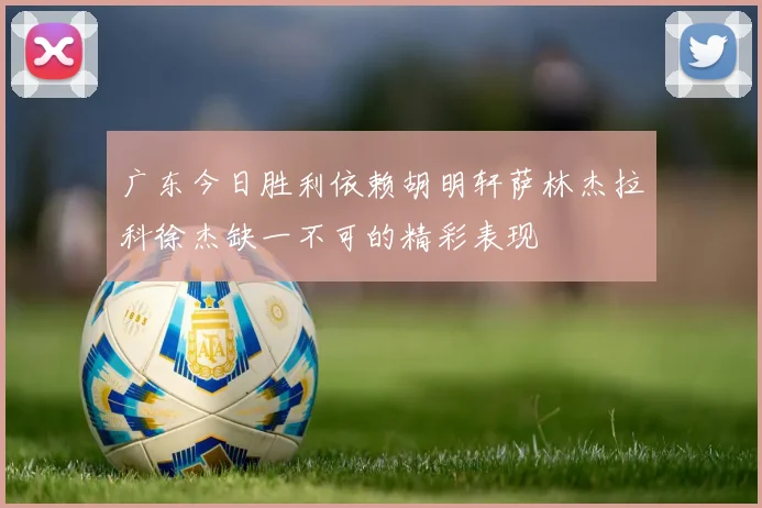 广东今日胜利依赖胡明轩萨林杰拉科徐杰缺一不可的精彩表现