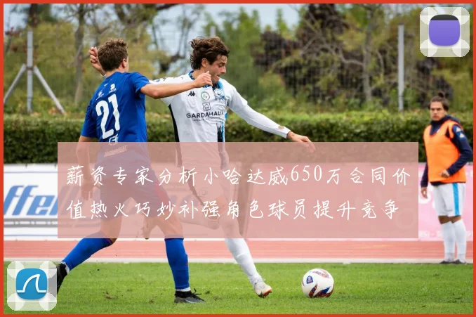 薪资专家分析小哈达威650万合同价值热火巧妙补强角色球员提升竞争力